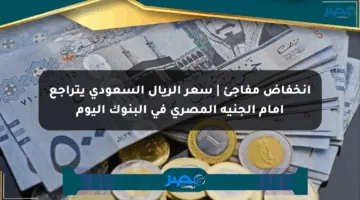 انخفاض مفاجئ | سعر الريال السعودي يتراجع أمام الجنيه المصري في البنوك اليوم